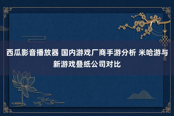 西瓜影音播放器 国内游戏厂商手游分析 米哈游与新游戏叠纸公司对比