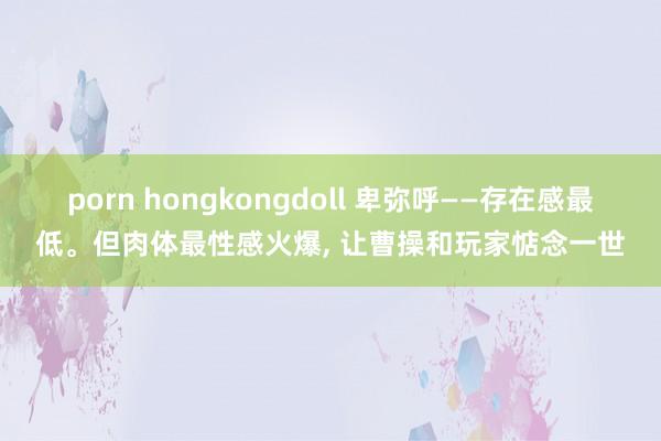 porn hongkongdoll 卑弥呼——存在感最低。但肉体最性感火爆， 让曹操和玩家惦念一世