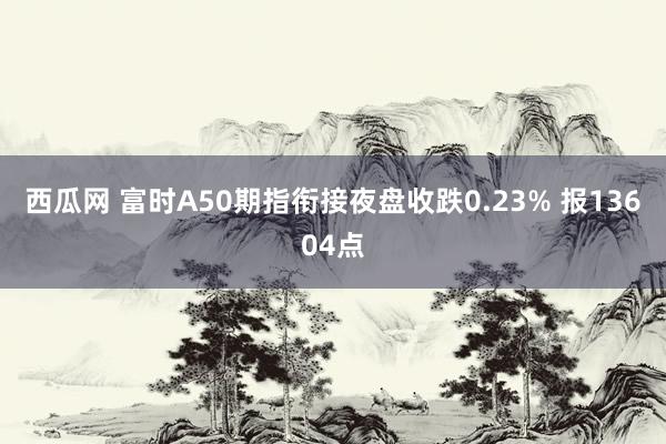 西瓜网 富时A50期指衔接夜盘收跌0.23% 报13604点