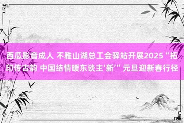 西瓜影音成人 不雅山湖总工会驿站开展2025“拓印传古韵 中国结情暖东谈主‘新’”元旦迎新春行径