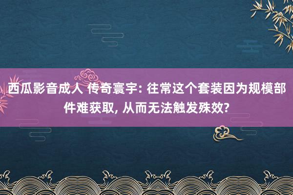 西瓜影音成人 传奇寰宇: 往常这个套装因为规模部件难获取， 从而无法触发殊效?