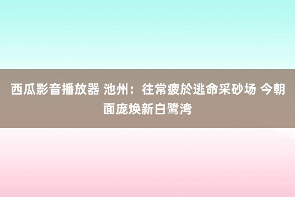 西瓜影音播放器 池州：往常疲於逃命采砂场 今朝面庞焕新白鹭湾