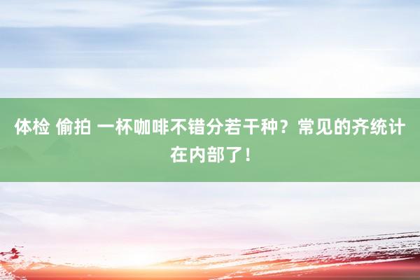 体检 偷拍 一杯咖啡不错分若干种？常见的齐统计在内部了！