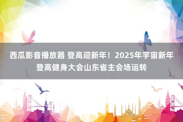 西瓜影音播放器 登高迎新年！2025年宇宙新年登高健身大会山东省主会场运转