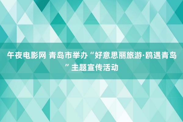 午夜电影网 青岛市举办“好意思丽旅游·鸥遇青岛”主题宣传活动