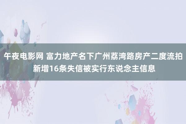 午夜电影网 富力地产名下广州荔湾路房产二度流拍 新增16条失信被实行东说念主信息