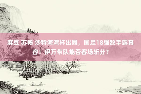 麻豆 苏畅 沙特海湾杯出局，国足18强敌手露真容！伊万带队能否客场斩分？