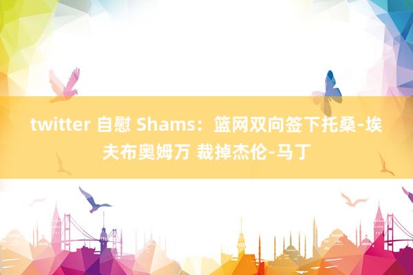 twitter 自慰 Shams：篮网双向签下托桑-埃夫布奥姆万 裁掉杰伦-马丁