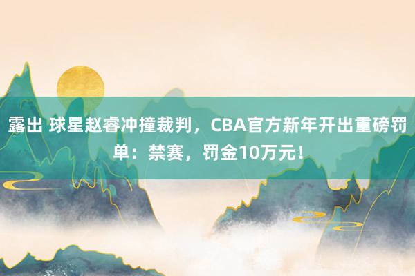 露出 球星赵睿冲撞裁判，CBA官方新年开出重磅罚单：禁赛，罚金10万元！