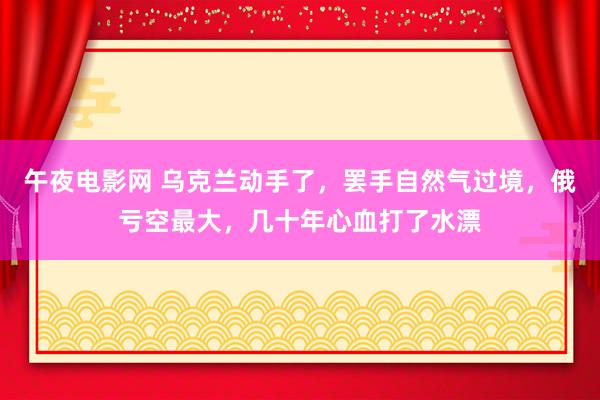 午夜电影网 乌克兰动手了，罢手自然气过境，俄亏空最大，几十年心血打了水漂