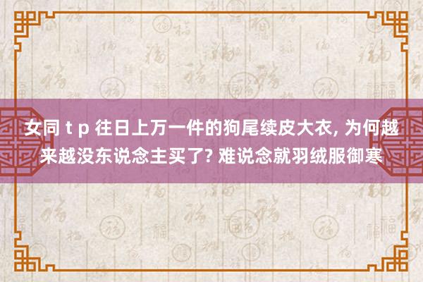 女同 t p 往日上万一件的狗尾续皮大衣， 为何越来越没东说念主买了? 难说念就羽绒服御寒