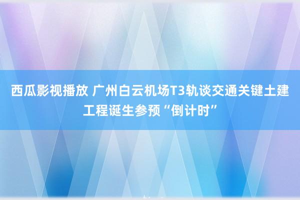 西瓜影视播放 广州白云机场T3轨谈交通关键土建工程诞生参预“倒计时”