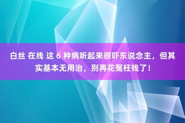 白丝 在线 这 6 种病听起来很吓东说念主，但其实基本无用治，别再花冤枉钱了！