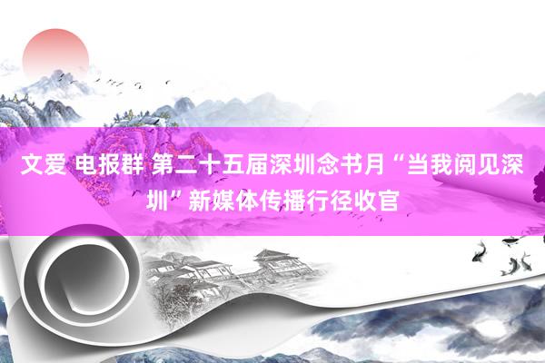 文爱 电报群 第二十五届深圳念书月“当我阅见深圳”新媒体传播行径收官