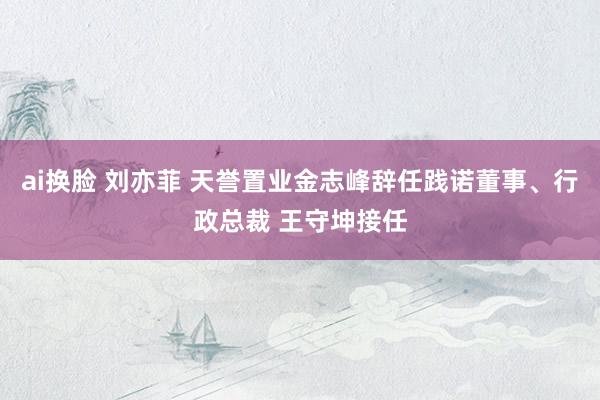 ai换脸 刘亦菲 天誉置业金志峰辞任践诺董事、行政总裁 王守坤接任