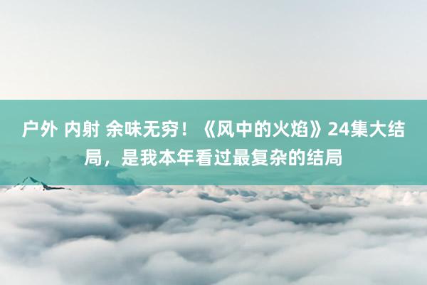 户外 内射 余味无穷！《风中的火焰》24集大结局，是我本年看过最复杂的结局