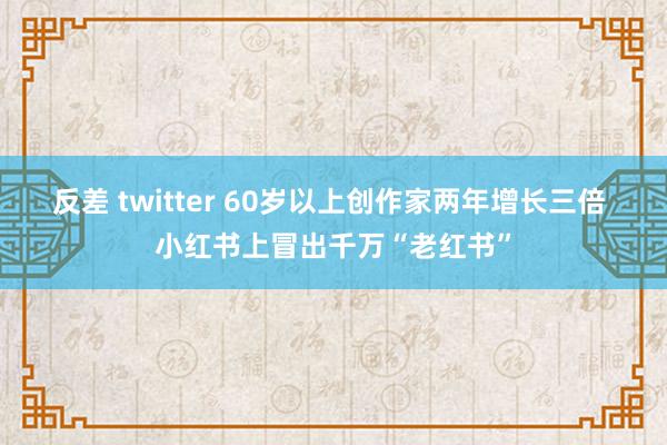 反差 twitter 60岁以上创作家两年增长三倍 小红书上冒出千万“老红书”