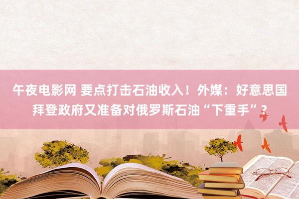 午夜电影网 要点打击石油收入！外媒：好意思国拜登政府又准备对俄罗斯石油“下重手”？