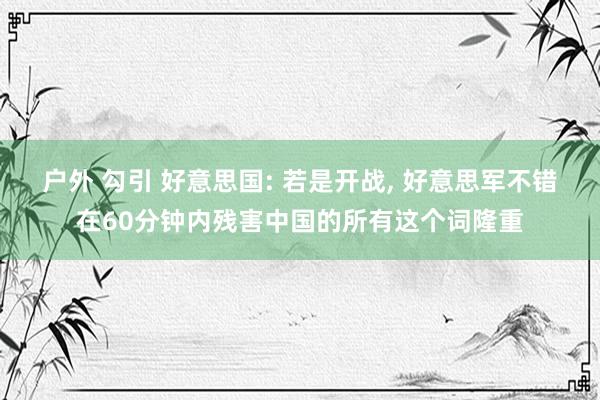 户外 勾引 好意思国: 若是开战， 好意思军不错在60分钟内残害中国的所有这个词隆重