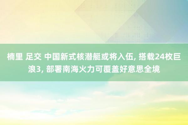 楠里 足交 中国新式核潜艇或将入伍， 搭载24枚巨浪3， 部署南海火力可覆盖好意思全境