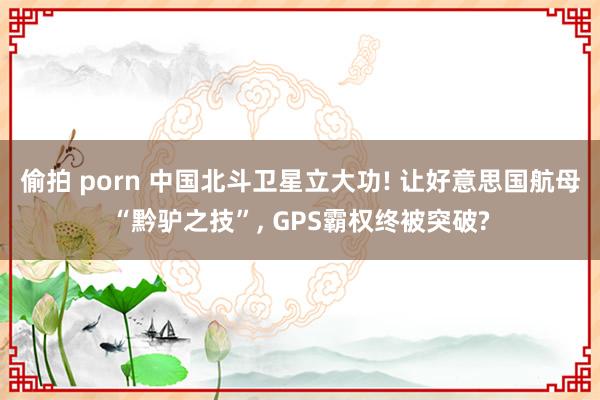 偷拍 porn 中国北斗卫星立大功! 让好意思国航母“黔驴之技”， GPS霸权终被突破?