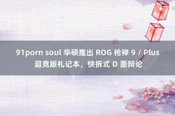 91porn soul 华硕推出 ROG 枪神 9 / Plus 超竞版札记本，快拆式 D 面辩论