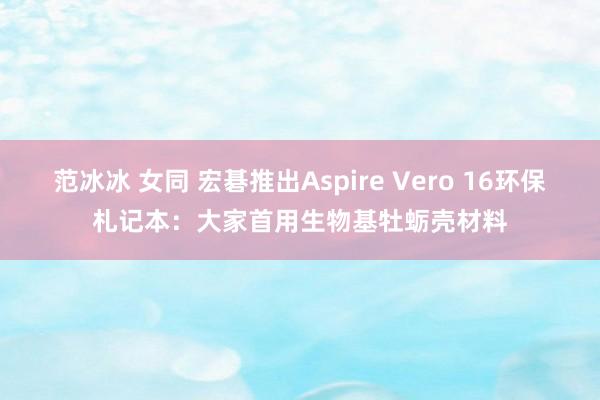 范冰冰 女同 宏碁推出Aspire Vero 16环保札记本：大家首用生物基牡蛎壳材料