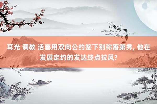 耳光 调教 活塞用双向公约签下别称落第秀， 他在发展定约的发达终点拉风?