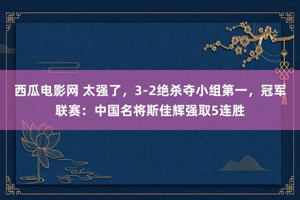 西瓜电影网 太强了，3-2绝杀夺小组第一，冠军联赛：中国名将斯佳辉强取5连胜