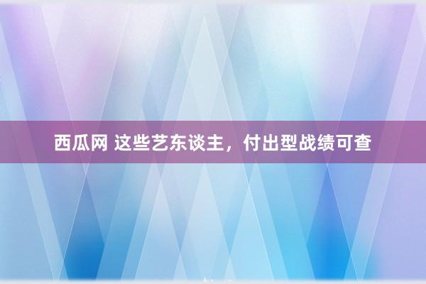 西瓜网 这些艺东谈主，付出型战绩可查