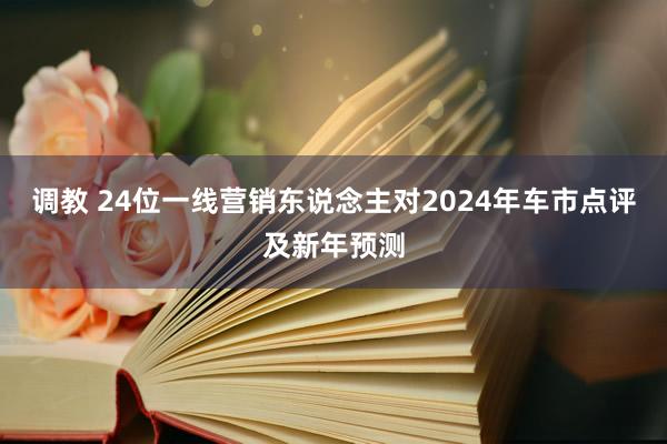 调教 24位一线营销东说念主对2024年车市点评及新年预测