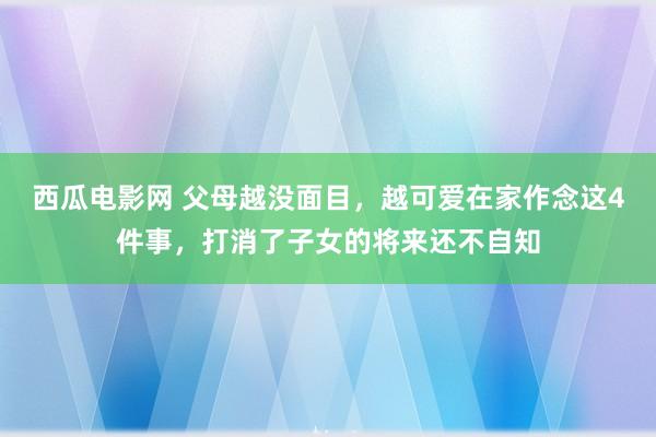 西瓜电影网 父母越没面目，越可爱在家作念这4件事，打消了子女的将来还不自知