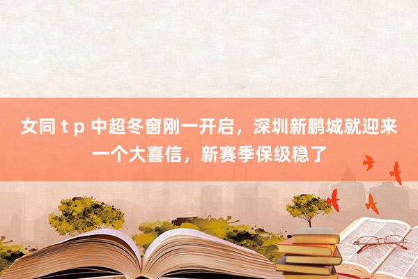 女同 t p 中超冬窗刚一开启，深圳新鹏城就迎来一个大喜信，新赛季保级稳了