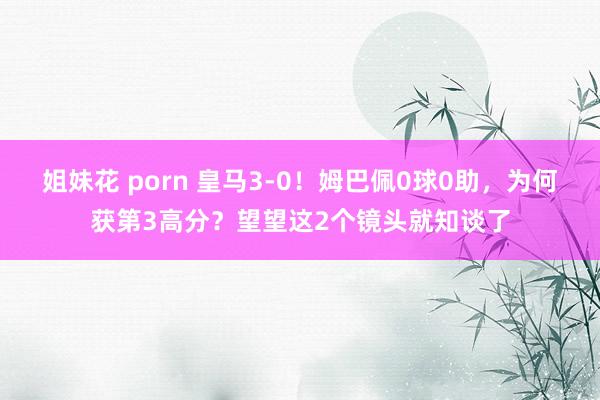 姐妹花 porn 皇马3-0！姆巴佩0球0助，为何获第3高分？望望这2个镜头就知谈了