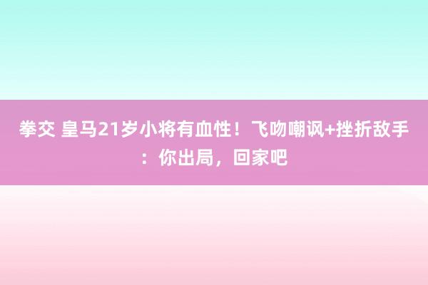 拳交 皇马21岁小将有血性！飞吻嘲讽+挫折敌手：你出局，回家吧