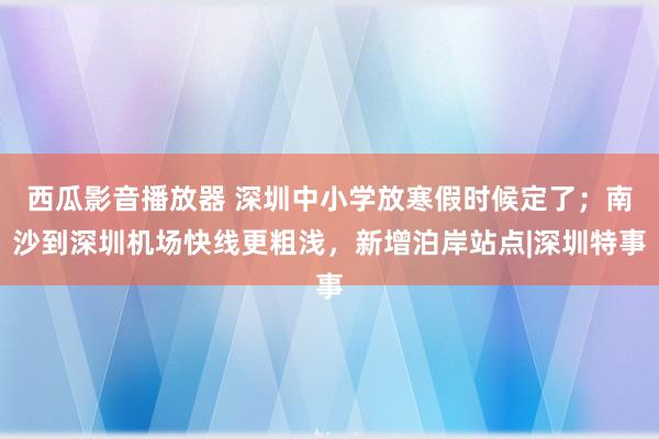 西瓜影音播放器 深圳中小学放寒假时候定了；南沙到深圳机场快线更粗浅，新增泊岸站点|深圳特事