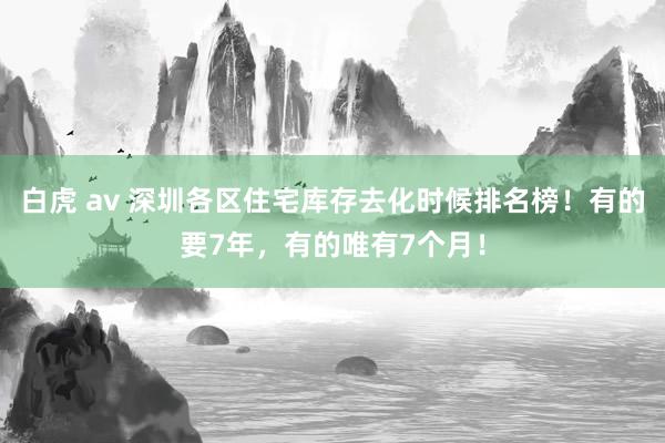 白虎 av 深圳各区住宅库存去化时候排名榜！有的要7年，有的唯有7个月！