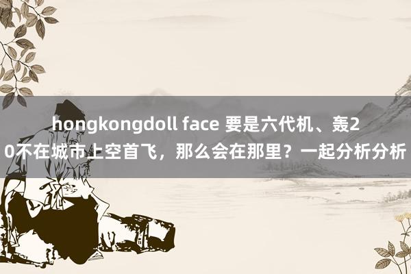 hongkongdoll face 要是六代机、轰20不在城市上空首飞，那么会在那里？一起分析分析