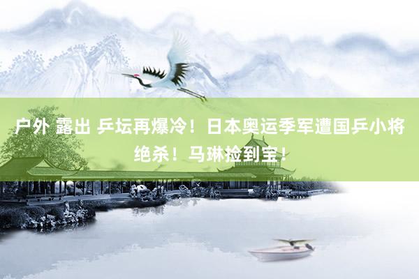 户外 露出 乒坛再爆冷！日本奥运季军遭国乒小将绝杀！马琳捡到宝！