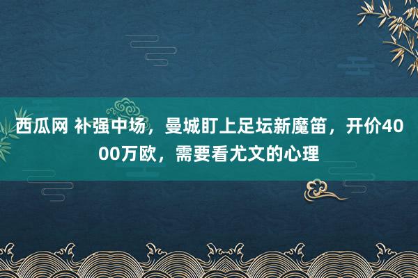 西瓜网 补强中场，曼城盯上足坛新魔笛，开价4000万欧，需要看尤文的心理