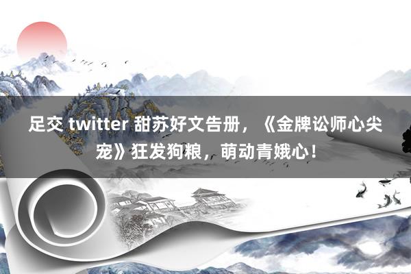 足交 twitter 甜苏好文告册，《金牌讼师心尖宠》狂发狗粮，萌动青娥心！