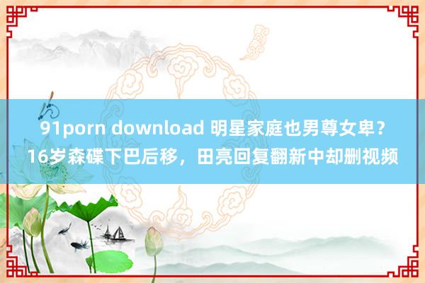 91porn download 明星家庭也男尊女卑？16岁森碟下巴后移，田亮回复翻新中却删视频