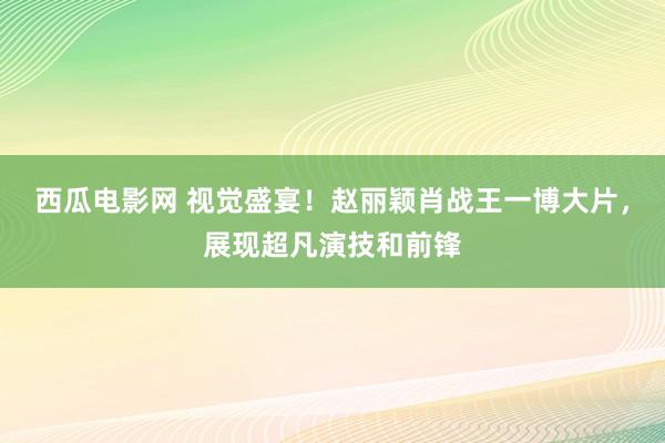 西瓜电影网 视觉盛宴！赵丽颖肖战王一博大片，展现超凡演技和前锋