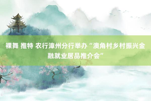 裸舞 推特 农行漳州分行举办“澳角村乡村振兴金融就业居品推介会”