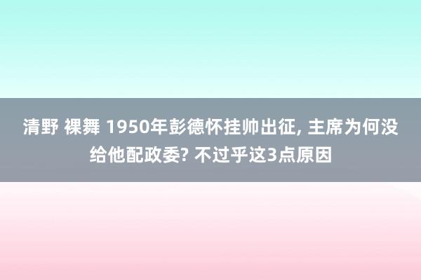 清野 裸舞 1950年彭德怀挂帅出征， 主席为何没给他配政委? 不过乎这3点原因