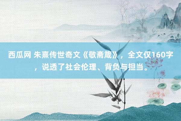 西瓜网 朱熹传世奇文《敬斋箴》，全文仅160字，说透了社会伦理、背负与担当。