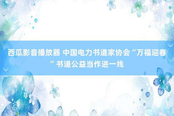 西瓜影音播放器 中国电力书道家协会“万福迎春”书道公益当作进一线