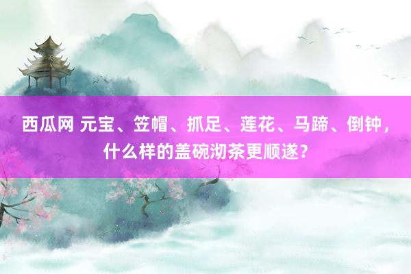 西瓜网 元宝、笠帽、抓足、莲花、马蹄、倒钟，什么样的盖碗沏茶更顺遂？