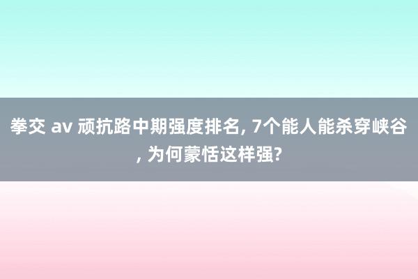 拳交 av 顽抗路中期强度排名， 7个能人能杀穿峡谷， 为何蒙恬这样强?