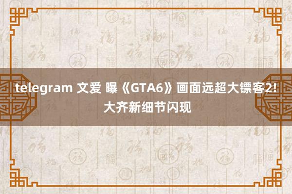 telegram 文爱 曝《GTA6》画面远超大镖客2! 大齐新细节闪现